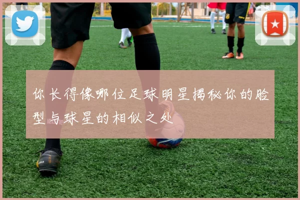 你长得像哪位足球明星揭秘你的脸型与球星的相似之处