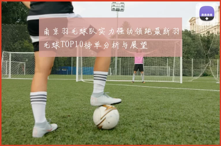 南京羽毛球队实力强劲领跑最新羽毛球TOP10榜单分析与展望