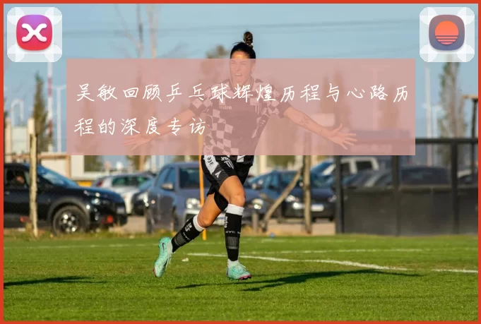 吴敏回顾乒乓球辉煌历程与心路历程的深度专访