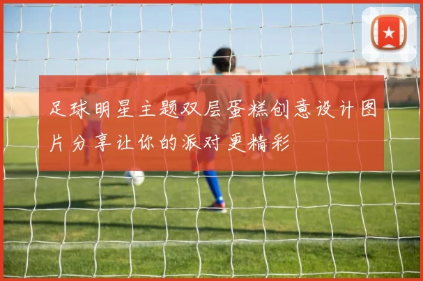 足球明星主题双层蛋糕创意设计图片分享让你的派对更精彩