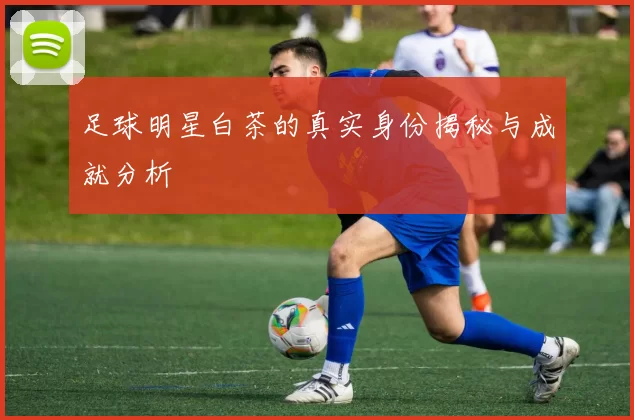 足球明星白茶的真实身份揭秘与成就分析