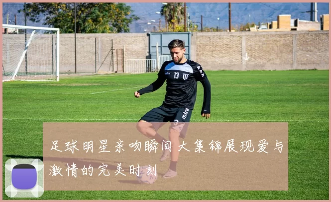 足球明星亲吻瞬间大集锦展现爱与激情的完美时刻